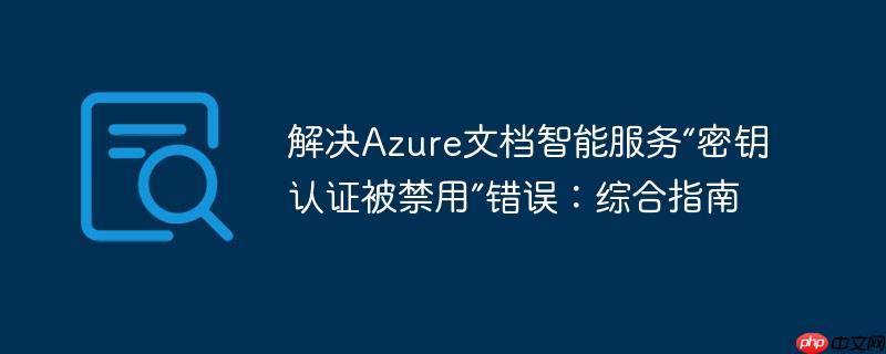 解决azure文档智能服务“密钥认证被禁用”错误:综合指南