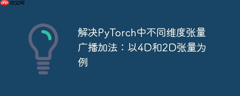 解决PyTorch中不同维度张量广播加法:以4D和2D张量为例