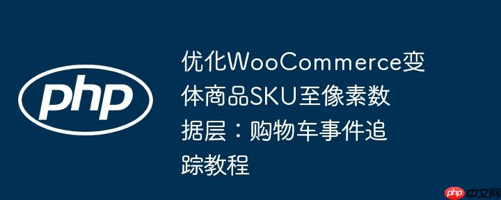 优化woocommerce变体商品sku至像素数据层:购物车事件追踪教程