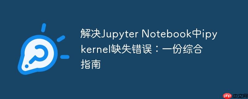解决jupyter notebook中ipykernel缺失错误:一份综合指南