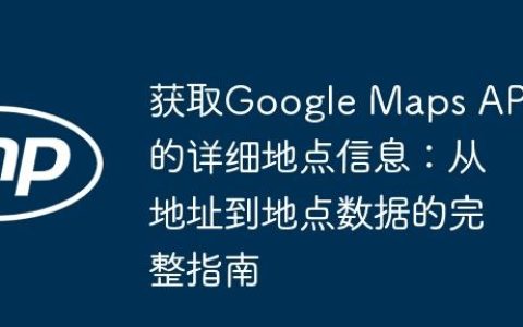 获取Google Maps API的详细地点信息：从地址到地点数据的完整指南