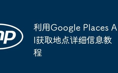 利用Google Places API获取地点详细信息教程
