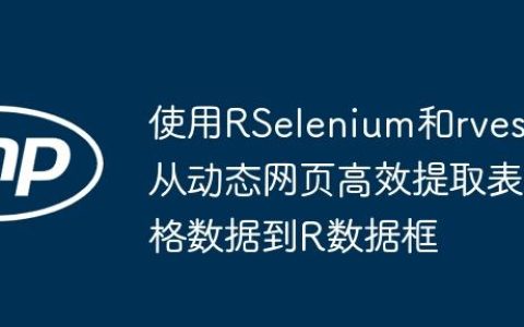 使用RSelenium和rvest从动态网页高效提取表格数据到R数据框