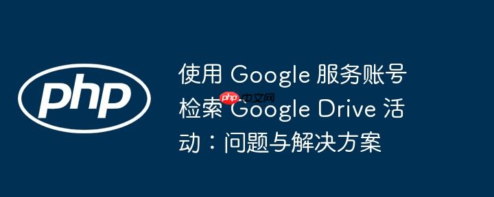 使用 google 服务账号检索 google drive 活动:问题与解决方案