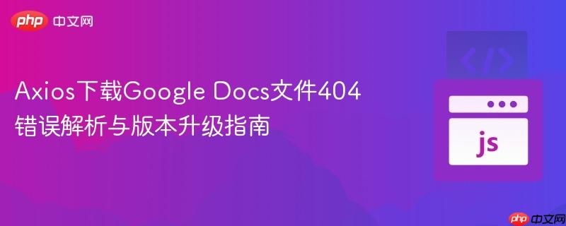 Axios下载Google Docs文件404错误解析与版本升级指南