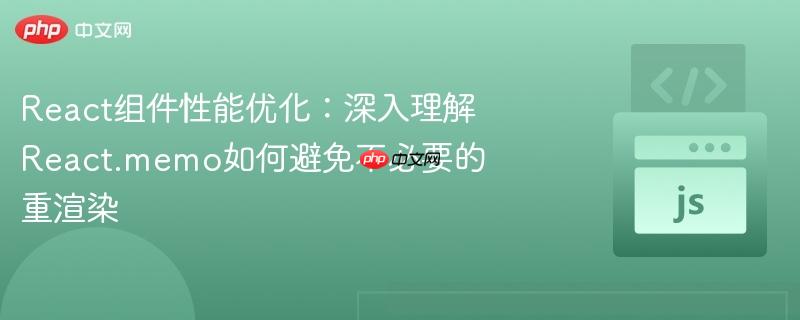 React组件性能优化:深入理解React.memo如何避免不必要的重渲染