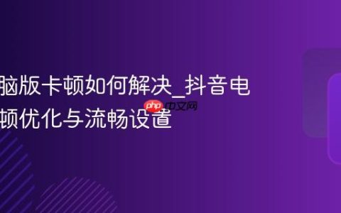 抖音电脑版卡顿如何解决_抖音电脑版卡顿优化与流畅设置