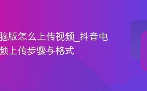 抖音电脑版怎么上传视频_抖音电脑版视频上传步骤与格式