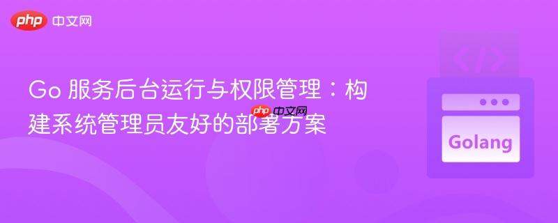 Go 服务后台运行与权限管理:构建系统管理员友好的部署方案