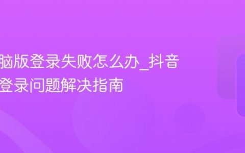 抖音电脑版登录失败怎么办_抖音电脑版登录问题解决指南