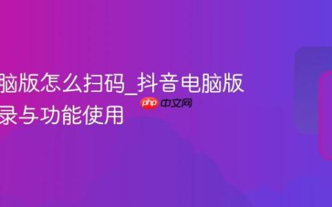抖音电脑版怎么扫码_抖音电脑版扫码登录与功能使用
