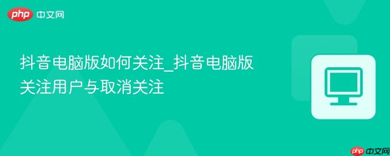 抖音电脑版如何关注_抖音电脑版关注用户与取消关注
