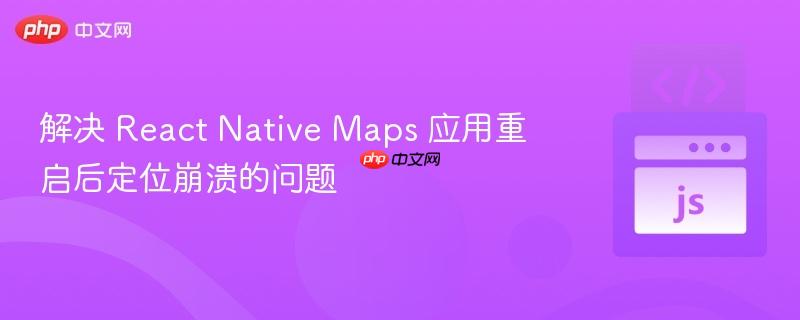 解决 react native maps 应用重启后定位崩溃的问题
