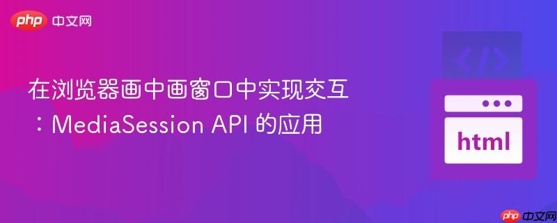 在浏览器画中画窗口中实现交互:MediaSession API 的应用
