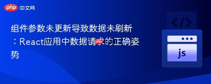 组件参数未更新导致数据未刷新:react应用中数据请求的正确姿势