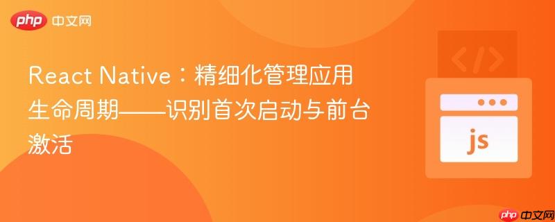 React Native:精细化管理应用生命周期——识别首次启动与前台激活