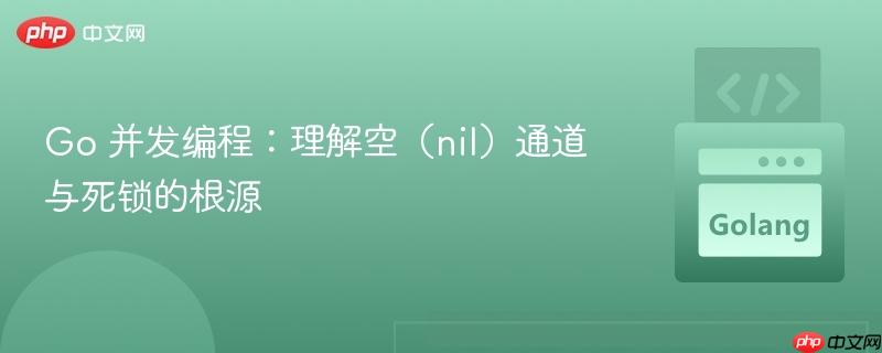Go 并发编程:理解空(nil)通道与死锁的根源