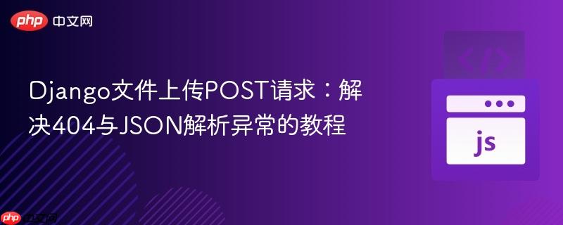 Django文件上传POST请求:解决404与JSON解析异常的教程