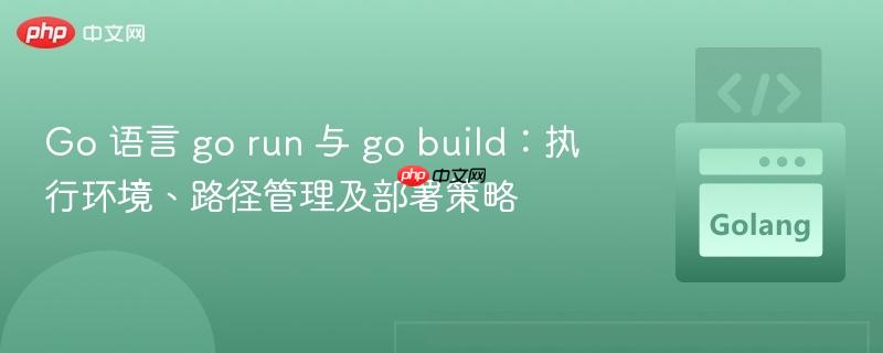 Go 语言 go run 与 go build:执行环境、路径管理及部署策略
