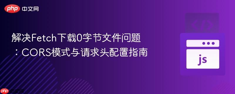 解决Fetch下载0字节文件问题:CORS模式与请求头配置指南