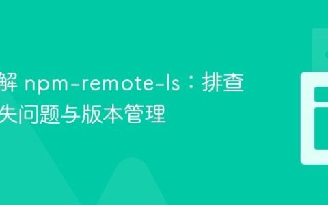 深入理解 npm-remote-ls：排查依赖缺失问题与版本管理