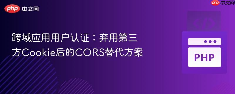 跨域应用用户认证:弃用第三方Cookie后的CORS替代方案