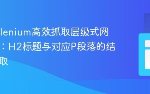 使用Selenium高效抓取层级式网页内容：H2标题与对应P段落的结构化提取