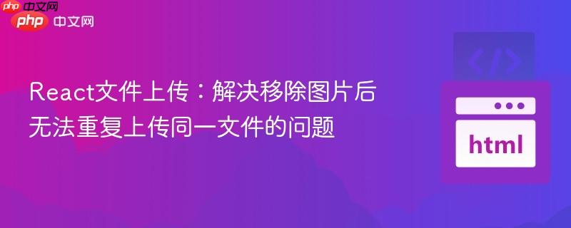 React文件上传:解决移除图片后无法重复上传同一文件的问题