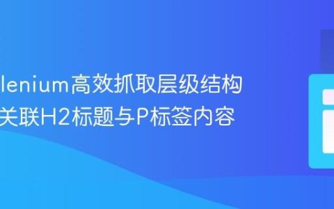 使用Selenium高效抓取层级结构数据：关联H2标题与P标签内容