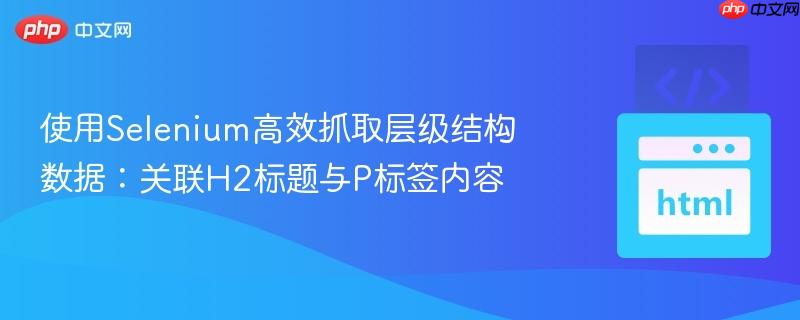使用Selenium高效抓取层级结构数据:关联H2标题与P标签内容