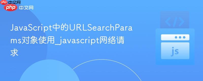 javascript中的urlsearchparams对象使用_javascript网络请求