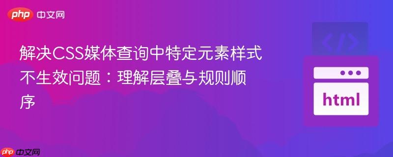 解决css媒体查询中特定元素样式不生效问题:理解层叠与规则顺序