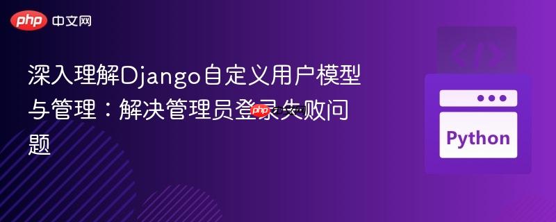 深入理解Django自定义用户模型与管理:解决管理员登录失败问题