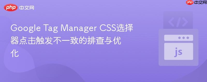 Google Tag Manager CSS选择器点击触发不一致的排查与优化