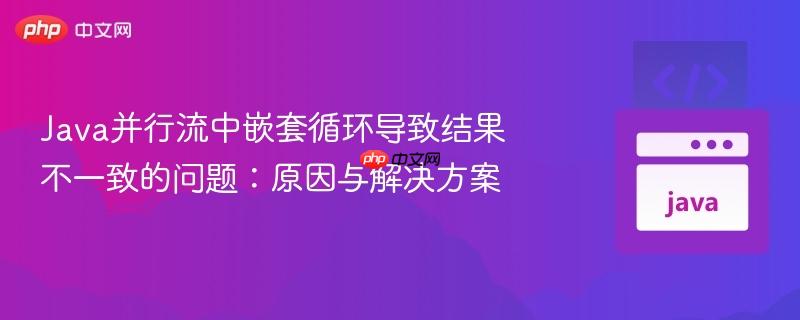 java并行流中嵌套循环导致结果不一致的问题:原因与解决方案