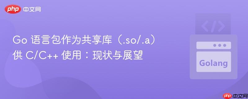 Go 语言包作为共享库(.so/.a)供 C/C++ 使用:现状与展望