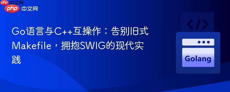 Go语言与C++互操作:告别旧式Makefile,拥抱SWIG的现代实践