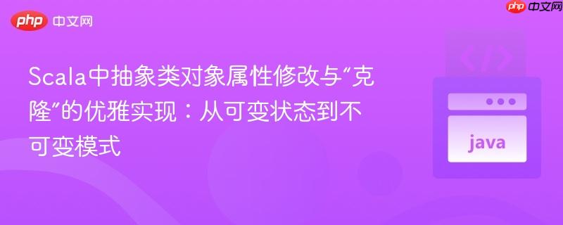 scala中抽象类对象属性修改与“克隆”的优雅实现:从可变状态到不可变模式