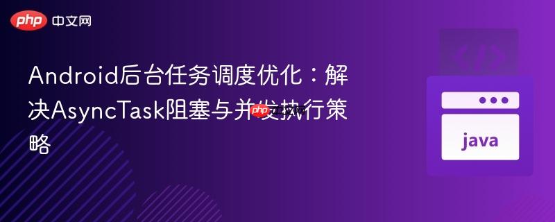 android后台任务调度优化:解决asynctask阻塞与并发执行策略