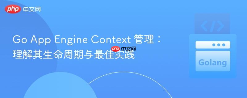 Go App Engine Context 管理:理解其生命周期与最佳实践