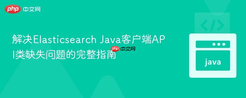 解决Elasticsearch Java客户端API类缺失问题的完整指南