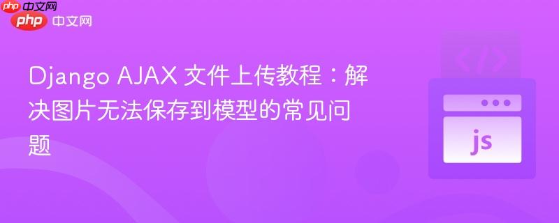 Django AJAX 文件上传教程:解决图片无法保存到模型的常见问题