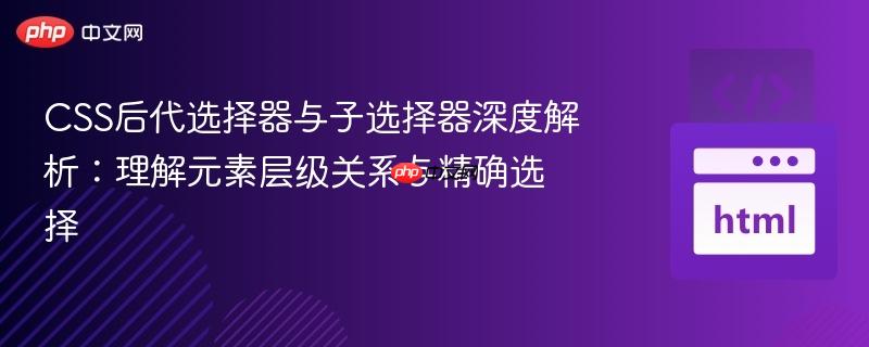 CSS后代选择器与子选择器深度解析:理解元素层级关系与精确选择