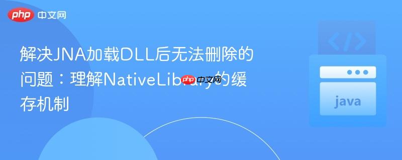 解决JNA加载DLL后无法删除的问题:理解NativeLibrary的缓存机制