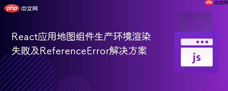 React应用地图组件生产环境渲染失败及ReferenceError解决方案