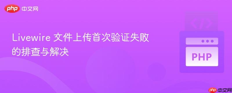 livewire 文件上传首次验证失败的排查与解决