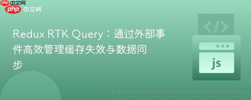Redux RTK Query:通过外部事件高效管理缓存失效与数据同步