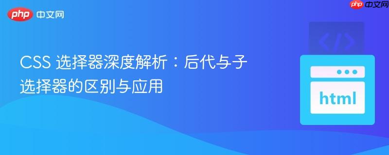 CSS 选择器深度解析:后代与子选择器的区别与应用