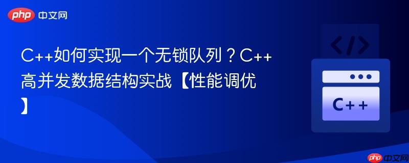 c++如何实现一个无锁队列?c++高并发数据结构实战【性能调优】