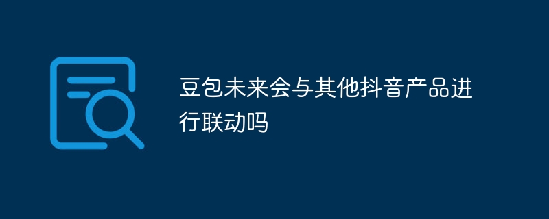 豆包未来会与其他抖音产品进行联动吗